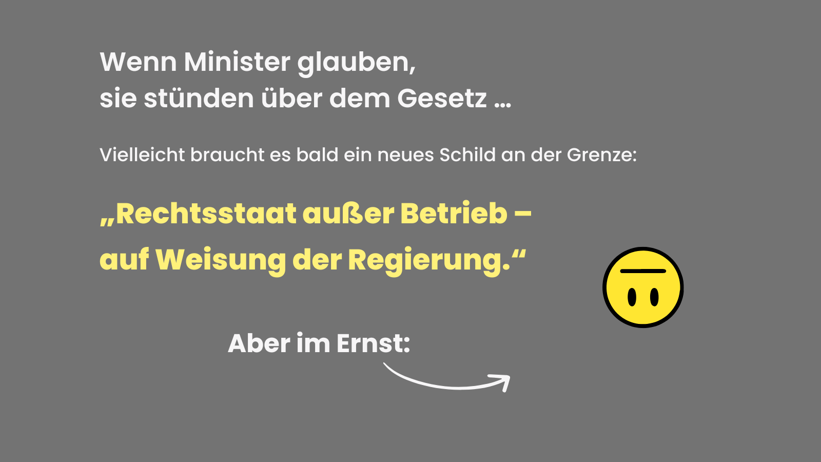Graues Sharepic mit ironischer Botschaft: „Wenn Minister glauben, sie stünden über dem Gesetz … Vielleicht braucht es bald ein neues Schild an der Grenze: ‚Rechtsstaat außer Betrieb – auf Weisung der Regierung.‘“ Dazu ein neutral dreinblickender gelber Emoji. Darunter der Hinweis: „Aber im Ernst:“ mit einem Pfeil auf die nächste Seite.