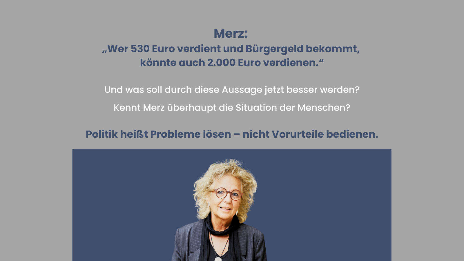 Grauer Hintergrund mit dunkelblauem Text. Oben ein Zitat von Friedrich Merz: „Wer 530 Euro verdient und Bürgergeld bekommt, könnte auch 2.000 Euro verdienen.“ Darunter weiße Gegenfragen: „Und was soll durch diese Aussage jetzt besser werden? Kennt Merz überhaupt die Situation der Menschen?“ Abschließend in dunkelblau hervorgehoben: „Politik heißt Probleme lösen – nicht Vorurteile bedienen.“ Unten, auf dunkelblauem Balken, Foto von Beate Müller-Gemmeke mit Brille und lockigen Haaren.