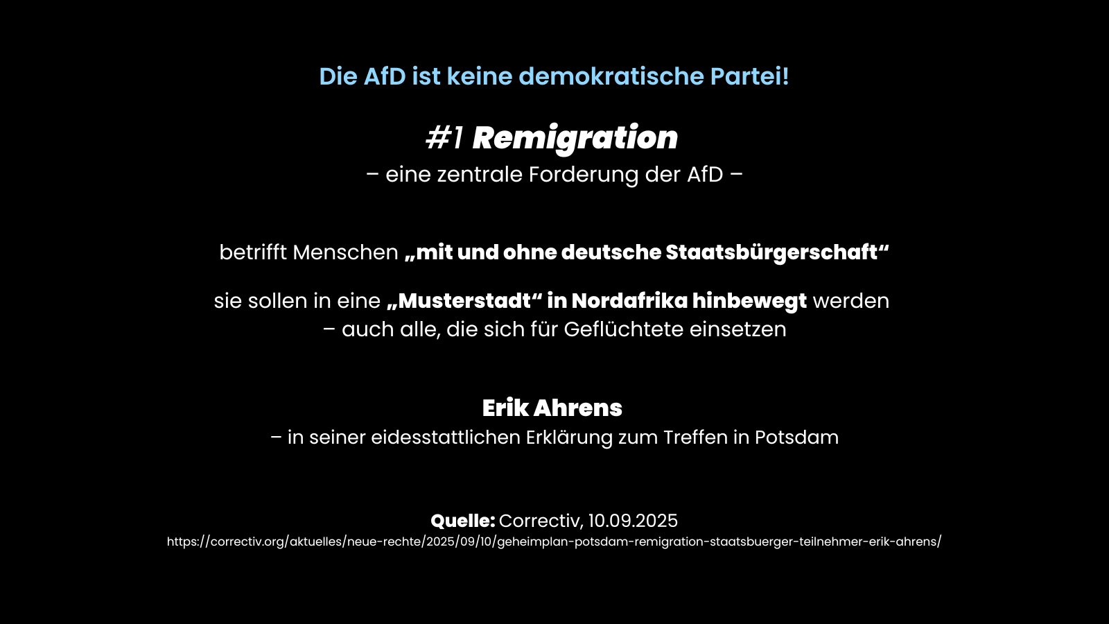 Sharepic mit schwarzem Hintergrund und dem Titel „Die AfD ist keine demokratische Partei!“. Darunter steht „#1 Remigration – eine zentrale Forderung der AfD –“. Aufgelistet wird, dass Remigration Menschen mit und ohne deutsche Staatsbürgerschaft betrifft und diese in eine „Musterstadt“ in Nordafrika „hinbewegt“ werden sollen – auch Unterstützer:innen von Geflüchteten. Quelle: Correctiv, 10.09.2025.