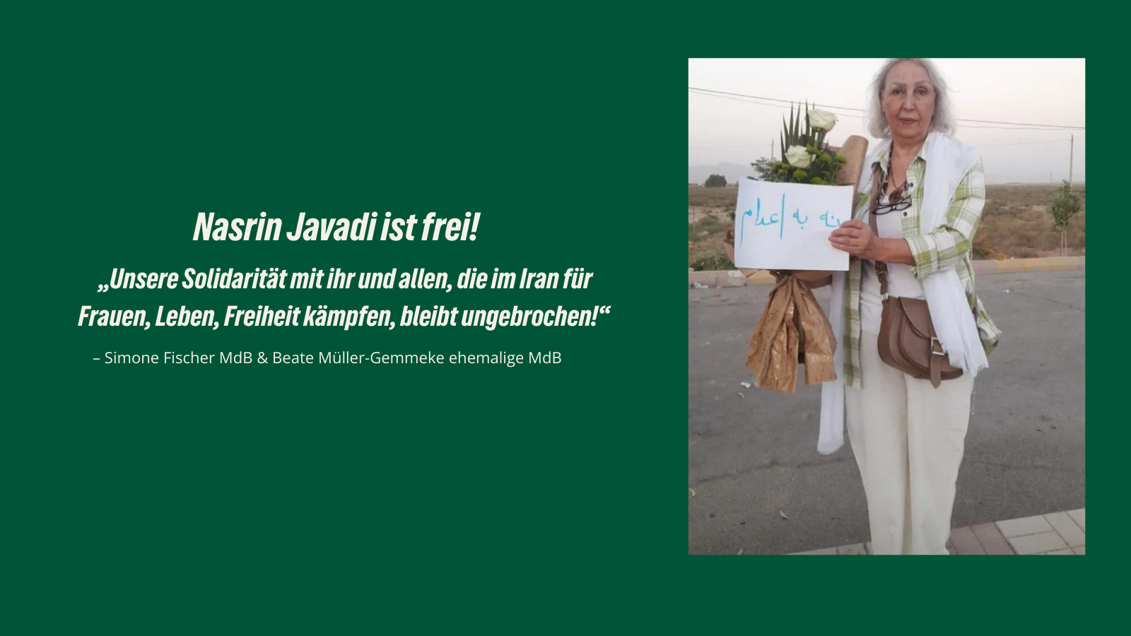 Bild mit grünem Hintergrund. Oben steht in weißer Schrift: Nasrin Javadi ist frei! Darunter das Zitat: Unsere Solidarität mit ihr und allen, die im Iran für Frauen, Leben, Freiheit kämpfen, bleibt ungebrochen! In der Mitte ein Foto von Nasrin Javadi, die mit grauen Haaren, weißem Schal, heller Hose und grün-weißem Hemd eine Blume und ein Schild mit persischer Aufschrift hält. Unten die Namen: Simone Fischer MdB & Beate Müller-Gemmeke ehemalige MdB.