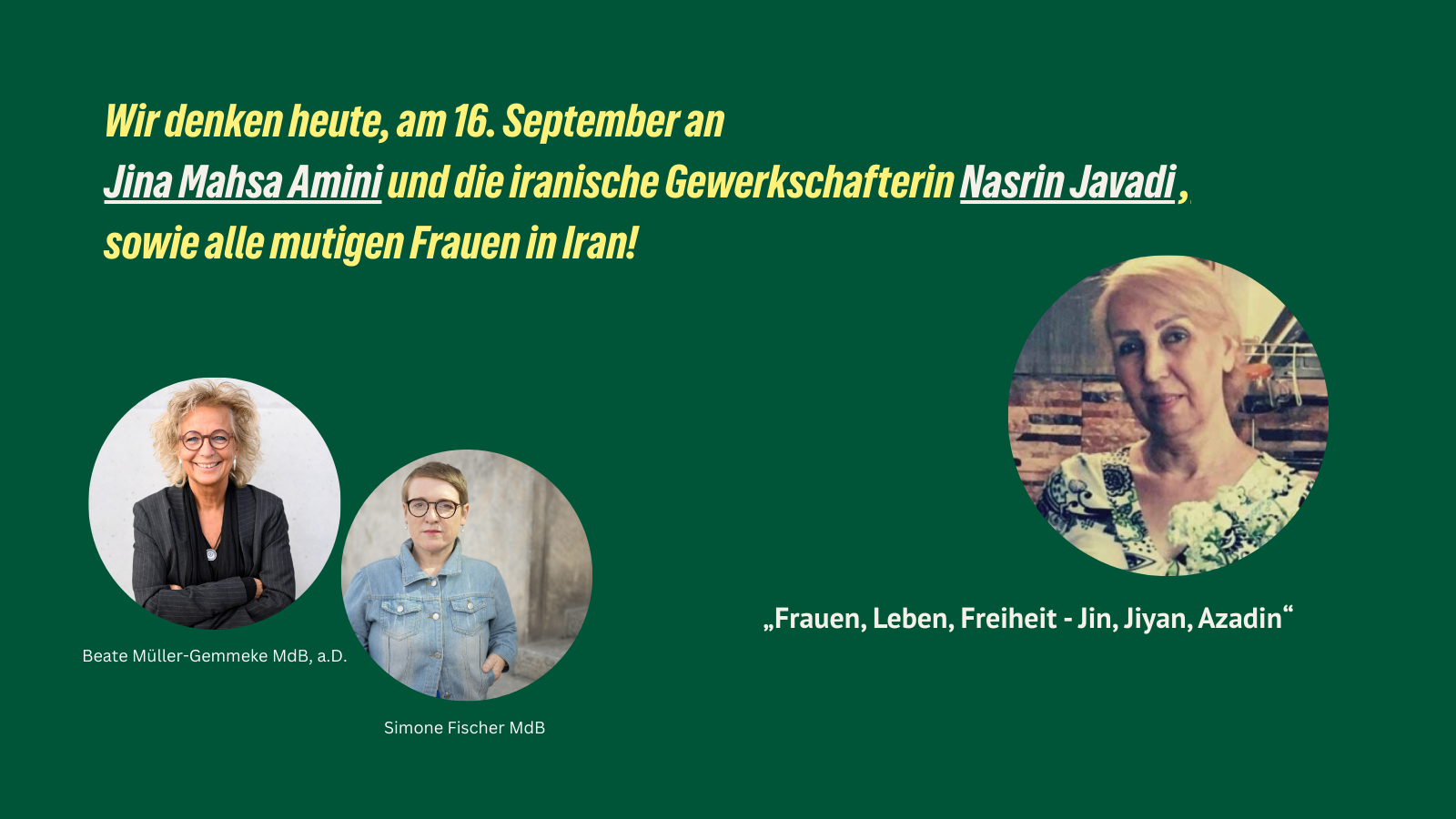 Grafik mit grünem Hintergrund. Text: „Wir denken heute, am 16. September an Jina Mahsa Amini und die iranische Gewerkschafterin Nasrin Javadi, sowie alle mutigen Frauen in Iran!“ Darunter Fotos von Beate Müller-Gemmeke MdB a.D. und Simone Fischer MdB. Zudem ein Foto von Nasrin Javadi. Unten der Schriftzug: „Frauen, Leben, Freiheit – Jin, Jiyan, Azadin“.
