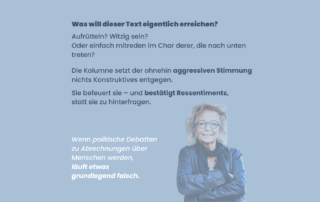Sharepic mit blauem Hintergrund und Text: Was will dieser Text eigentlich erreichen? Aufrütteln? Witzig sein? Oder einfach mitreden im Chor derer, die nach unten treten? Die Kolumne setzt der ohnehin aggressiven Stimmung nichts Konstruktives entgegen. Sie befeuert sie – und bestätigt Ressentiments, statt sie zu hinterfragen. Unten der Satz: Wenn politische Debatten zu Abrechnungen über Menschen werden, läuft etwas grundlegend falsch. Rechts unten ein Foto von Beate Müller-Gemmeke.
