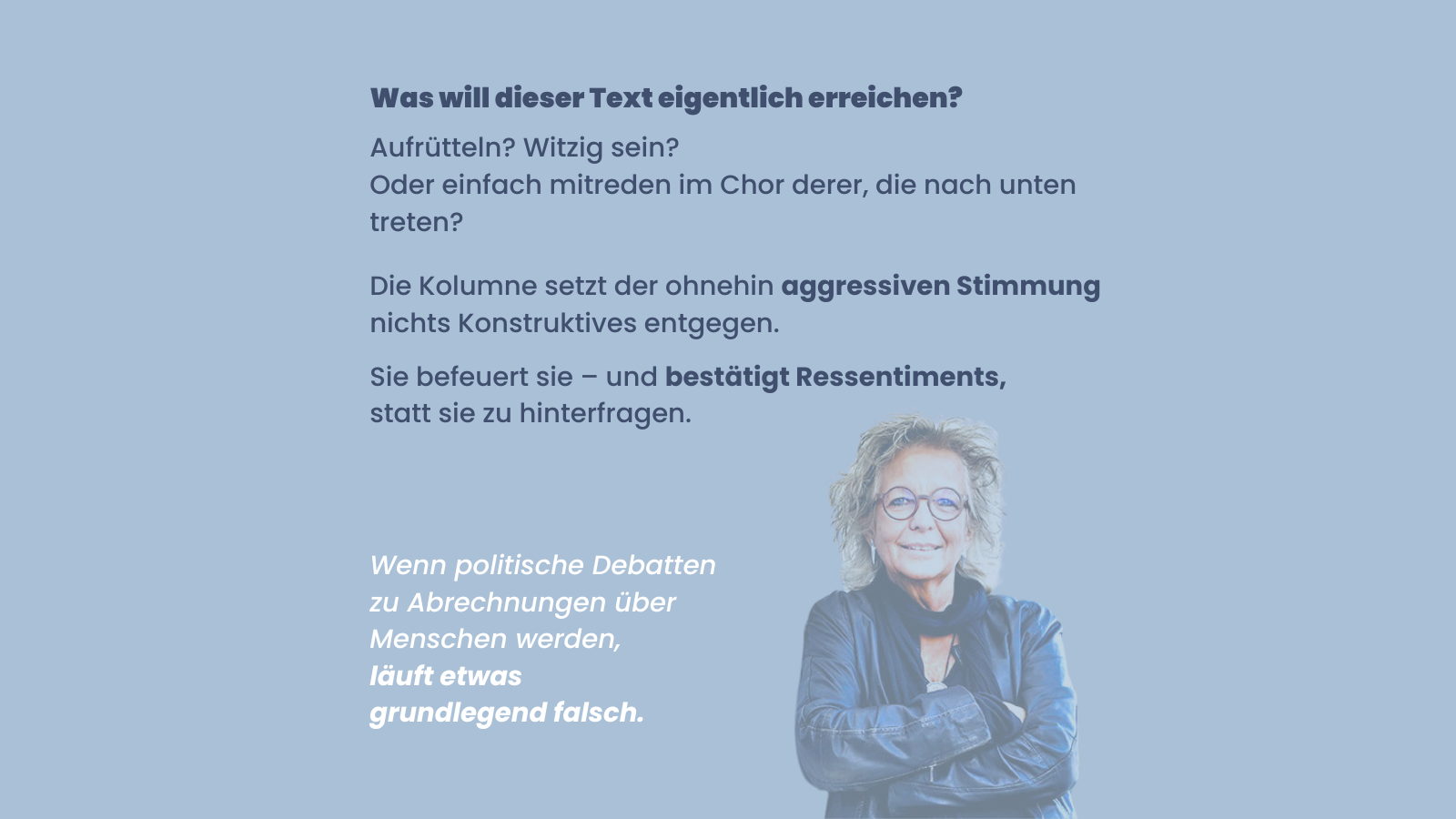 Sharepic mit blauem Hintergrund und Text: Was will dieser Text eigentlich erreichen? Aufrütteln? Witzig sein? Oder einfach mitreden im Chor derer, die nach unten treten? Die Kolumne setzt der ohnehin aggressiven Stimmung nichts Konstruktives entgegen. Sie befeuert sie – und bestätigt Ressentiments, statt sie zu hinterfragen. Unten der Satz: Wenn politische Debatten zu Abrechnungen über Menschen werden, läuft etwas grundlegend falsch. Rechts unten ein Foto von Beate Müller-Gemmeke.