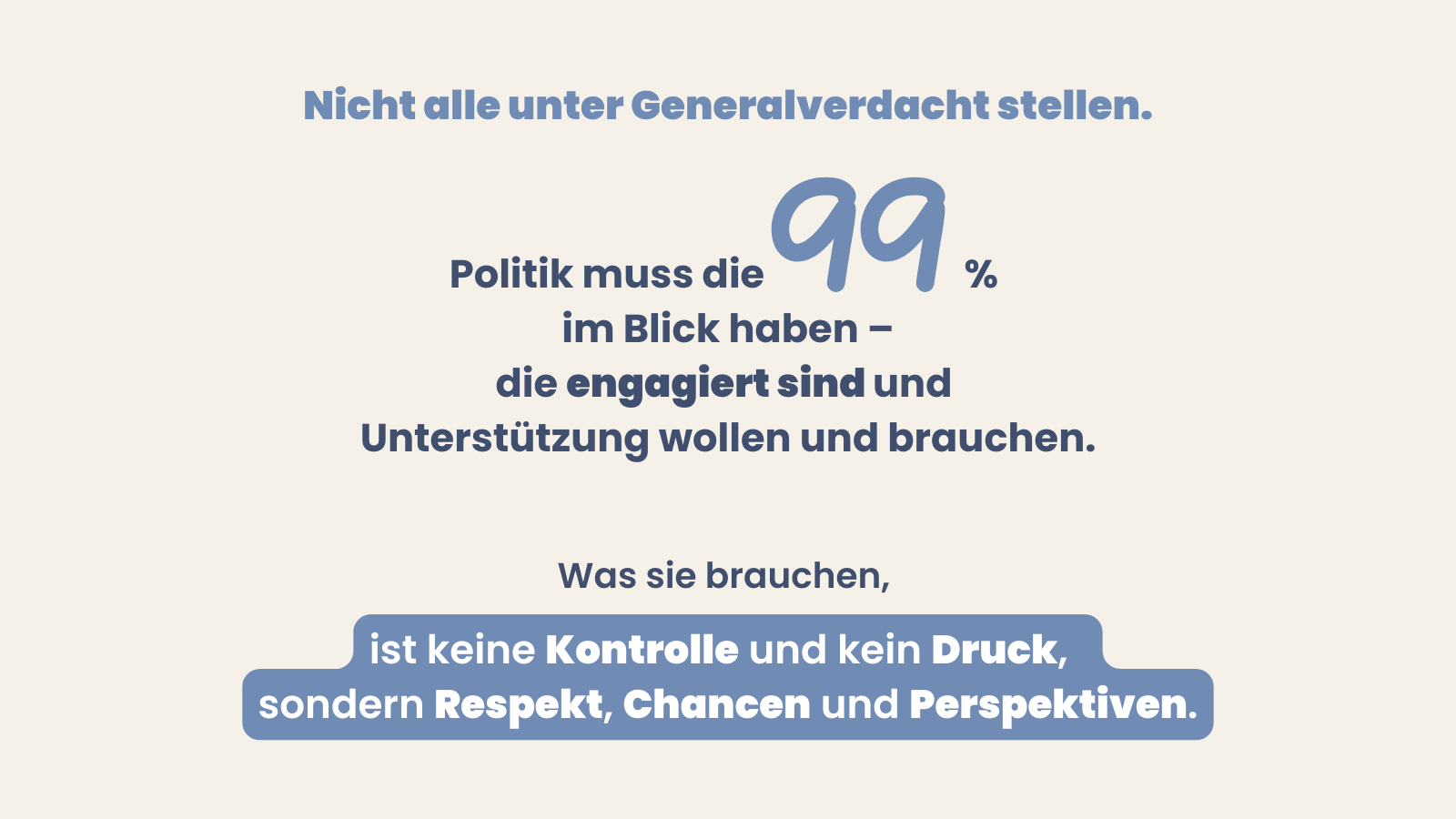 Grafik mit Überschrift: Nicht alle unter Generalverdacht stellen. Politik muss die 99 % im Blick haben, die engagiert sind und Unterstützung wollen und brauchen. Abschluss: Was sie brauchen, ist keine Kontrolle und kein Druck, sondern Respekt, Chancen und Perspektiven.
