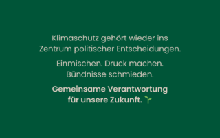 Dunkelgrüner Hintergrund mit weißem Text: Klimaschutz gehört wieder ins Zentrum politischer Entscheidungen. Einmischen. Druck machen. Bündnisse schmieden. Gemeinsame Verantwortung für unsere Zukunft.