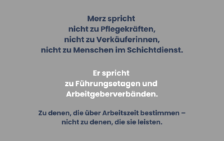 Graues Sharepic mit Text ohne Bildmotiv. Der Text beschreibt, dass Friedrich Merz nicht zu Pflegekräften, Verkäuferinnen und Menschen im Schichtdienst spricht, sondern zu Führungsetagen und Arbeitgeberverbänden – also zu denen, die über Arbeitszeit bestimmen, nicht zu denen, die sie leisten.