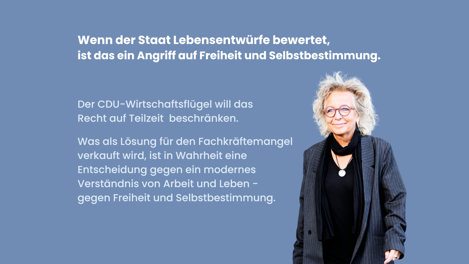 Blaues Sharepic mit weißer Schrift. Oben steht: Wenn der Staat Lebensentwürfe bewertet, ist das ein Angriff auf Freiheit und Selbstbestimmung. Darunter links: Der CDU-Wirtschaftsflügel will das Recht auf Teilzeit beschränken. Darunter: Was als Lösung für den Fachkräftemangel verkauft wird, ist in Wahrheit eine Entscheidung gegen ein modernes Verständnis von Arbeit und Leben – gegen Freiheit und Selbstbestimmung. Rechts ist ein freigestelltes Foto von Beate Müller-Gemmeke.