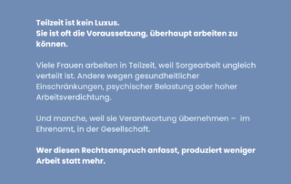 Blaues Sharepic mit weißer Schrift. Text: Teilzeit ist kein Luxus. Sie ist oft die Voraussetzung, überhaupt arbeiten zu können. Darunter: Viele Frauen arbeiten in Teilzeit, weil Sorgearbeit ungleich verteilt ist. Andere wegen gesundheitlicher Einschränkungen, psychischer Belastung oder hoher Arbeitsverdichtung. Und manche, weil sie Verantwortung übernehmen – im Ehrenamt, in der Gesellschaft. Unten in fetter Schrift: Wer diesen Rechtsanspruch anfasst, produziert weniger Arbeit statt mehr.