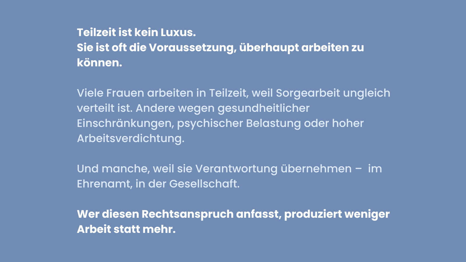 Blaues Sharepic mit weißer Schrift. Text: Teilzeit ist kein Luxus. Sie ist oft die Voraussetzung, überhaupt arbeiten zu können. Darunter: Viele Frauen arbeiten in Teilzeit, weil Sorgearbeit ungleich verteilt ist. Andere wegen gesundheitlicher Einschränkungen, psychischer Belastung oder hoher Arbeitsverdichtung. Und manche, weil sie Verantwortung übernehmen – im Ehrenamt, in der Gesellschaft. Unten in fetter Schrift: Wer diesen Rechtsanspruch anfasst, produziert weniger Arbeit statt mehr.