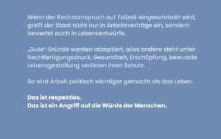 Blaues Sharepic mit weißer Schrift. Text: Wenn der Rechtsanspruch auf Teilzeit eingeschränkt wird, greift der Staat nicht nur in Arbeitsverträge ein, sondern bewertet auch Lebensentwürfe. Darunter: „Gute“ Gründe werden akzeptiert, alles andere steht unter Rechtfertigungsdruck. Gesundheit, Erschöpfung, bewusste Lebensgestaltung verlieren ihren Schutz. Darunter: So wird Arbeit politisch wichtiger gemacht als das Leben. Unten in fetter Schrift: Das ist respektlos. Das ist ein Angriff auf die Würde der Menschen.