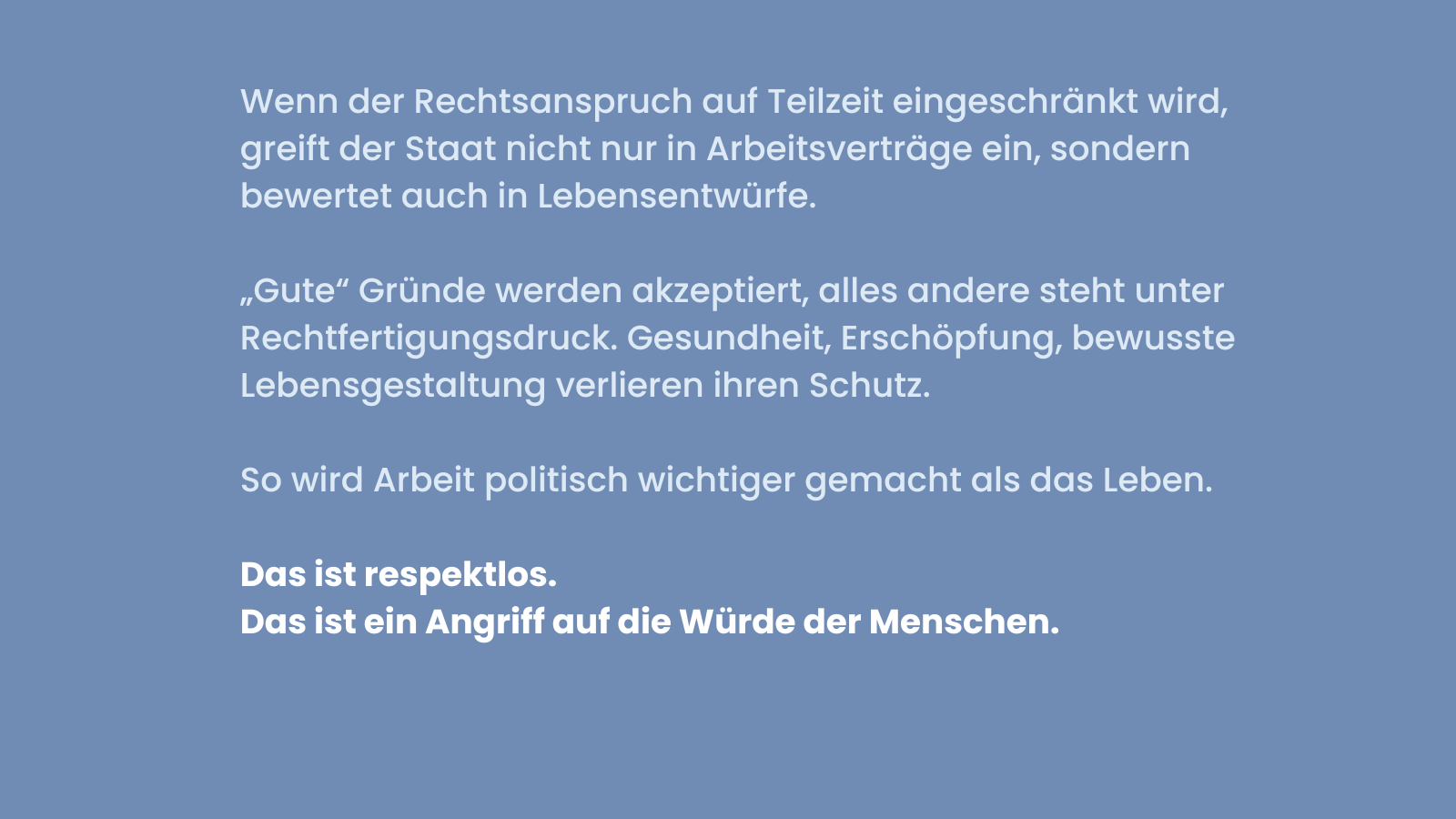 Blaues Sharepic mit weißer Schrift. Text: Wenn der Rechtsanspruch auf Teilzeit eingeschränkt wird, greift der Staat nicht nur in Arbeitsverträge ein, sondern bewertet auch Lebensentwürfe. Darunter: „Gute“ Gründe werden akzeptiert, alles andere steht unter Rechtfertigungsdruck. Gesundheit, Erschöpfung, bewusste Lebensgestaltung verlieren ihren Schutz. Darunter: So wird Arbeit politisch wichtiger gemacht als das Leben. Unten in fetter Schrift: Das ist respektlos. Das ist ein Angriff auf die Würde der Menschen.