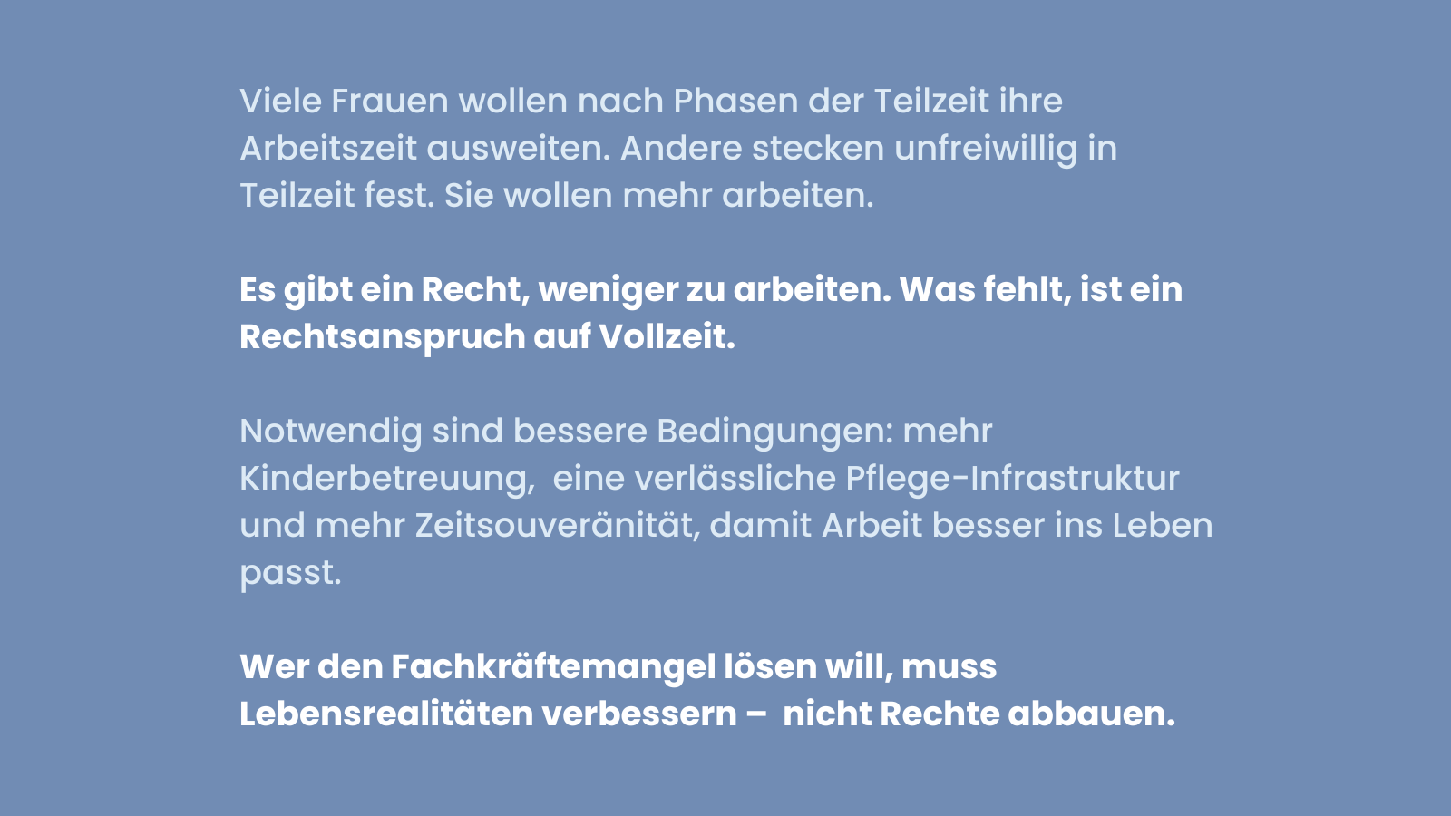 Blaues Sharepic mit weißer Schrift. Text: Viele Frauen wollen nach Phasen der Teilzeit ihre Arbeitszeit ausweiten. Andere stecken unfreiwillig in Teilzeit fest. Sie wollen mehr arbeiten. Darunter in fetter Schrift: Es gibt ein Recht, weniger zu arbeiten. Was fehlt, ist ein Rechtsanspruch auf Vollzeit. Darunter: Notwendig sind bessere Bedingungen: mehr Kinderbetreuung, eine verlässliche Pflege-Infrastruktur und mehr Zeitsouveränität, damit Arbeit besser ins Leben passt. Unten in fetter Schrift: Wer den Fachkräftemangel lösen will, muss Lebensrealitäten verbessern – nicht Rechte abbauen.