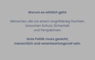 Graues Sharepic mit Text: „Worum es wirklich geht: Menschen, die vor einem Angriffskrieg flüchten, brauchen Schutz, Sicherheit und Perspektiven. Gute Politik muss gerecht, menschlich und verantwortungsvoll sein.“