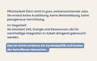Beiger Hintergrund mit Text: „Pflichtarbeit führt nicht in gute, existenzsichernde Jobs. Sie ersetzt keine Ausbildung, keine Weiterbildung, keine passgenaue Vermittlung.“ Weiterer Text: „Im Gegenteil: Sie blockiert Zeit, Energie und Ressourcen, die für nachhaltige Integration in Arbeit dringend gebraucht werden.“ Hervorgehobener Satz: „Das ist nichts anderes als Symbolpolitik auf Kosten der betroffenen Menschen.“