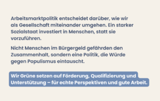 Beiger Hintergrund mit Text: „Arbeitsmarktpolitik entscheidet darüber, wie wir als Gesellschaft miteinander umgehen. Ein starker Sozialstaat investiert in Menschen, statt sie vorzuführen.“ Weiterer Text: „Nicht Menschen im Bürgergeld gefährden den Zusammenhalt, sondern eine Politik, die Würde gegen Populismus eintauscht.“ Hervorgehoben: „Wir Grüne setzen auf Förderung, Qualifizierung und Unterstützung – für echte Perspektiven und gute Arbeit.“
