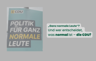 Wahlplakat der CDU mit dem Slogan „Politik für ganz normale Leute“, im Hintergrund leicht unscharf. Darüber steht in grüner Schrift: „‚Ganz normale Leute‘? Und wer entscheidet, was normal ist – die CDU?“ Das Bild stellt die Frage, wer festlegt, was als „normal“ gilt.