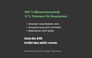 Schwarzer Hintergrund mit grün-weißer Schrift. Text: „100 % Menschenwürde, 0 % Toleranz für Rassismus“. Darunter Stichpunkte: „Grenzen verschieben sich. Ausgrenzung wird normaler. Rassismus wird lauter.“ Am Ende hervorgehoben: „Und die AfD treibt das aktiv voran.“ Unten klein: „Internationale Wochen gegen Rassismus“.