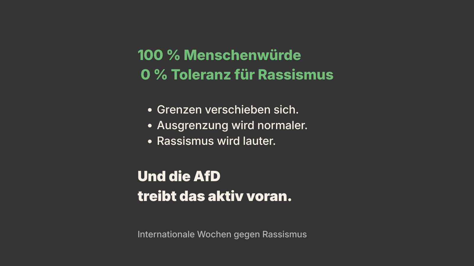 Schwarzer Hintergrund mit grün-weißer Schrift. Text: „100 % Menschenwürde, 0 % Toleranz für Rassismus“. Darunter Stichpunkte: „Grenzen verschieben sich. Ausgrenzung wird normaler. Rassismus wird lauter.“ Am Ende hervorgehoben: „Und die AfD treibt das aktiv voran.“ Unten klein: „Internationale Wochen gegen Rassismus“.