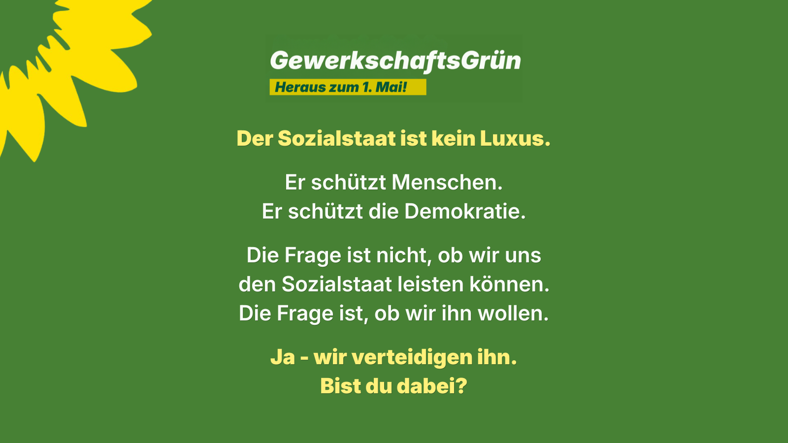 Grafik von GewerkschaftsGrün zum 1. Mai auf grünem Hintergrund mit gelber Sonnenblume. Überschrift: „Heraus zum 1. Mai!“ Zentrale Botschaft: „Der Sozialstaat ist kein Luxus.“ Darunter: „Er schützt Menschen. Er schützt die Demokratie.“ Weiter: „Die Frage ist nicht, ob wir uns den Sozialstaat leisten können. Die Frage ist, ob wir ihn wollen.“ Abschluss: „Ja – wir verteidigen ihn. Bist du dabei?“