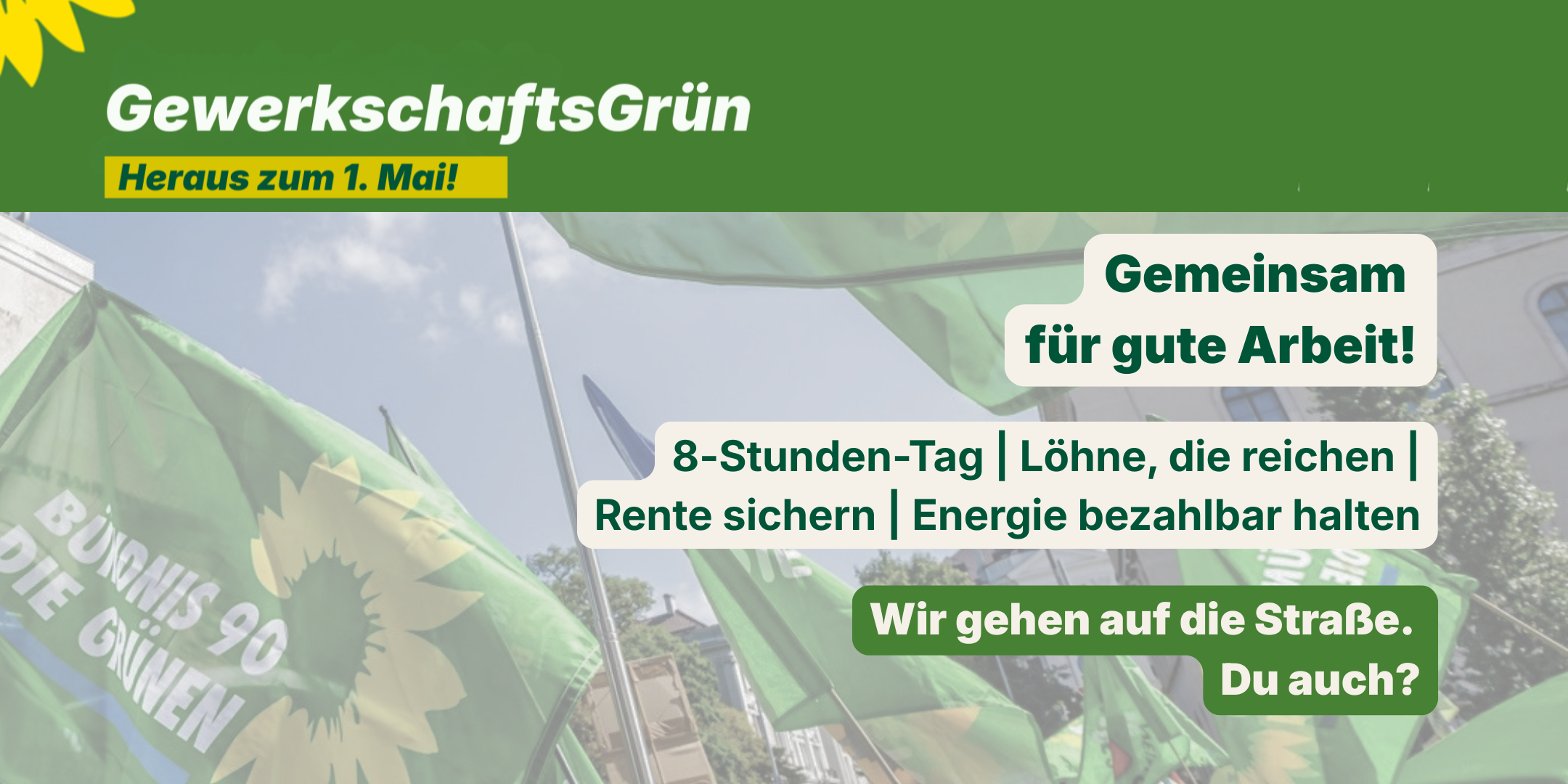 Sharepic von GewerkschaftsGrün zum 1. Mai mit dem Aufruf „Heraus zum 1. Mai!“: Das Bild zeigt im Hintergrund eine grüne Demonstration mit Menschen und Fahnen, die Solidarität symbolisieren. Im Vordergrund stehen die Kernforderungen in weißen und grünen Textblöcken: „Gemeinsam für gute Arbeit!“ als Überschrift, gefolgt von der Aufzählung „8-Stunden-Tag, Löhne die reichen, Rente sichern, Energie bezahlbar halten“ und dem aktivierenden Aufruf „Wir gehen auf die Straße. Du auch?“ in einem grünen Kasten. Oben links ist das Logo von GewerkschaftsGrün mit dem Slogan „Heraus zum 1. Mai!“ auf gelb-grünem Hintergrund. Das Design ist modern, klar und nutzt die Farben Grün und Weiß für eine prägnante, engagierte Botschaft.