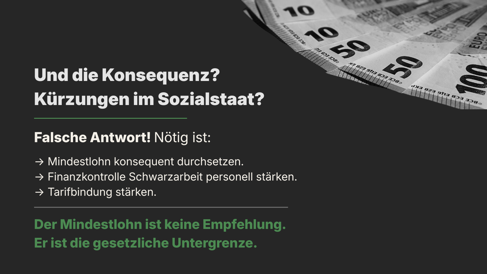 Sharepic mit schwarz-weißem Foto von aufgefächerten Euro-Scheinen am oberen Rand, dunklem Hintergrund sowie weißer und grüner Schrift. Überschrift: „Und die Konsequenz? Kürzungen im Sozialstaat?“ Darunter steht: „Falsche Antwort! Nötig ist:“ Es folgen drei Punkte: „Mindestlohn konsequent durchsetzen.“ „Finanzkontrolle Schwarzarbeit personell stärken.“ „Tarifbindung stärken.“ Unten grün hervorgehoben: „Mindestlohn ist keine Empfehlung. Er ist die gesetzliche Untergrenze.“