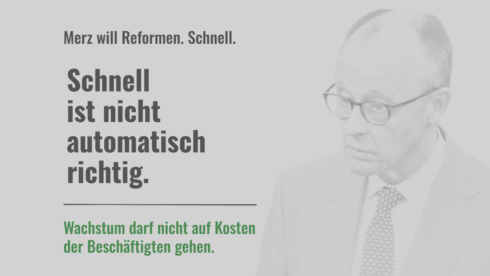 Sharepic in hellen Grautönen. Rechts im Hintergrund ist Friedrich Merz als stark aufgehelltes, leicht unscharfes Porträt zu sehen. Links steht: „Merz will Reformen. Schnell.“ Darunter groß: „Schnell ist nicht automatisch richtig.“ Unter einer dunkelgrauen Linie steht in Grün: „Wachstum darf nicht auf Kosten der Beschäftigten gehen.“