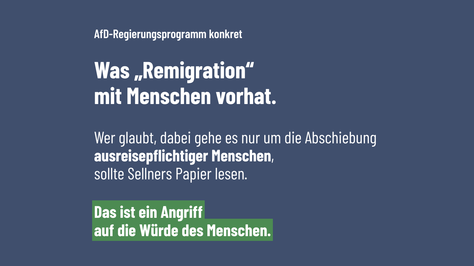 Dunkelblaue Grafik mit weißer Schrift. Oben steht „AfD-Regierungsprogramm konkret“. Groß darunter: „Was ‚Remigration‘ mit Menschen vorhat.“ Danach: „Wer glaubt, dabei gehe es nur um die Abschiebung ausreisepflichtiger Menschen, sollte Sellners Papier lesen.“ Unten grün hervorgehoben: „Das ist ein Angriff auf die Würde des Menschen.“